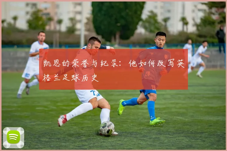 凯恩的荣誉与纪录：他如何改写英格兰足球历史