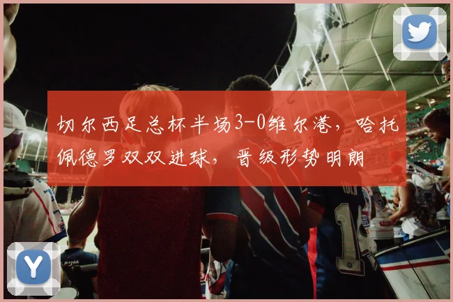 切尔西足总杯半场3-0维尔港，哈托佩德罗双双进球，晋级形势明朗