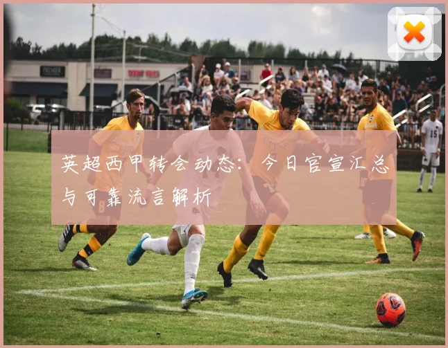 英超西甲转会动态：今日官宣汇总与可靠流言解析