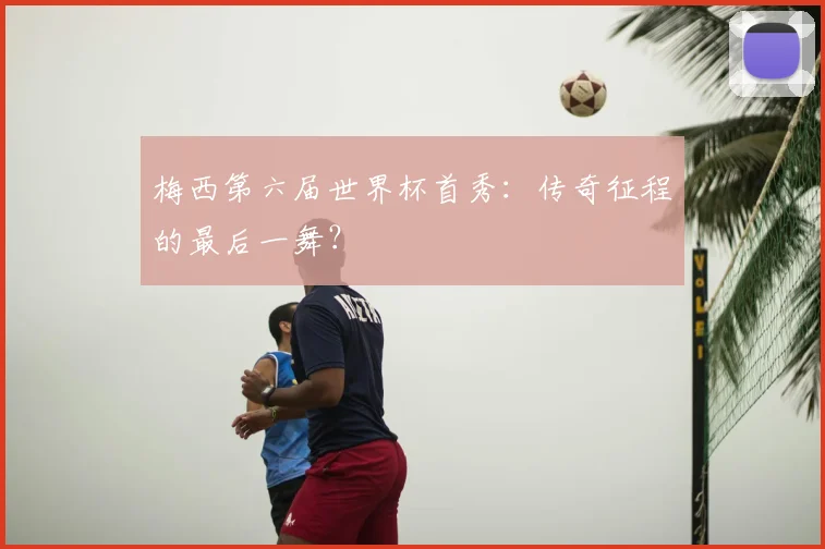 梅西第六届世界杯首秀：传奇征程的最后一舞？