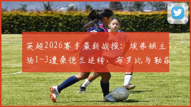 英超2026赛季最新战报：埃弗顿主场1-3遭桑德兰逆转，布罗比与勒菲关键破门全回顾