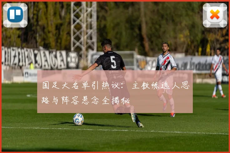 国足大名单引热议：主教练选人思路与阵容悬念全揭秘
