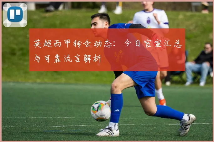 英超西甲转会动态：今日官宣汇总与可靠流言解析
