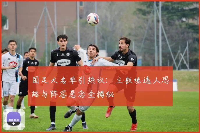 国足大名单引热议：主教练选人思路与阵容悬念全揭秘