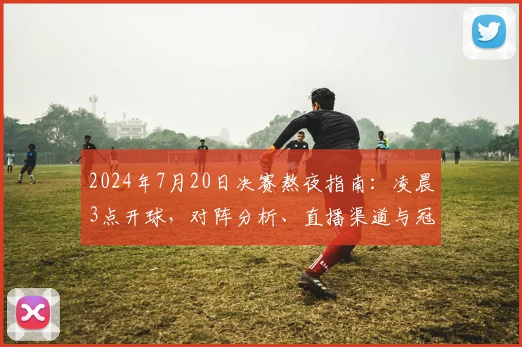 2024年7月20日决赛熬夜指南：凌晨3点开球，对阵分析、直播渠道与冠军预测全攻略