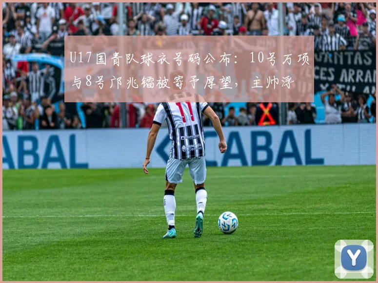 U17国青队球衣号码公布：10号万项与8号邝兆镭被寄予厚望，主帅浮嶋敏战术意图初显
