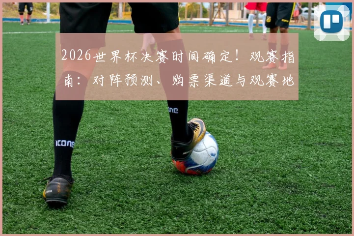 2026世界杯决赛时间确定！观赛指南：对阵预测、购票渠道与观赛地点全解析